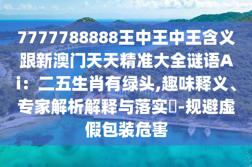 7777788888王中王中王含義跟新澳門天天精準(zhǔn)大全謎語Ai：二五生肖有綠頭,趣味釋義、專家解析解釋與落實?-規(guī)避虛假包裝危害