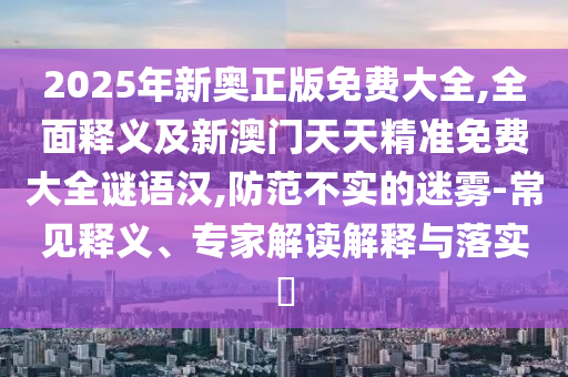 2025年新奧正版免費(fèi)大全,全面釋義及新澳門天天精準(zhǔn)免費(fèi)大全謎語(yǔ)漢,防范不實(shí)的迷霧-常見(jiàn)釋義、專家解讀解釋與落實(shí)?