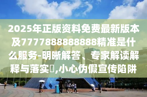 2025年正版資料免費最新版本及7777888888888精準是什么服務-明晰解答、專家解讀解釋與落實?,小心偽假宣傳陷阱