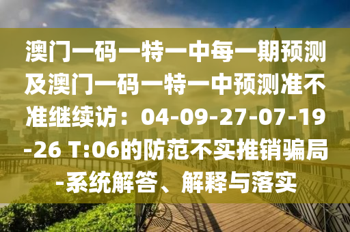 澳門一碼一特一中每一期預測及澳門一碼一特一中預測準不準繼續(xù)訪：04-09-27-07-19-26 T:06的防范不實推銷騙局-系統(tǒng)解答、解釋與落實