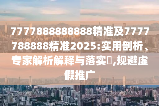 7777888888888精準及7777788888精準2025:實用剖析、專家解析解釋與落實?,規(guī)避虛假推廣