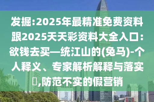 發(fā)掘:2025年最精準(zhǔn)免費(fèi)資料跟2025天天彩資料大全入口：欲錢去買—統(tǒng)江山的(兔馬)-個(gè)人釋義、專家解析解釋與落實(shí)?,防范不實(shí)的假營銷