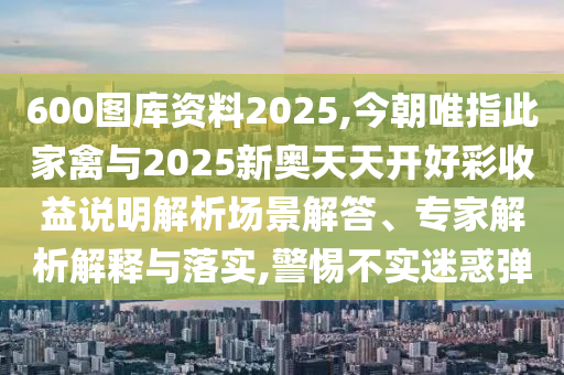 600圖庫資料2025,今朝唯指此家禽與2025新奧天天開好彩收益說明解析場景解答、專家解析解釋與落實(shí),警惕不實(shí)迷惑彈