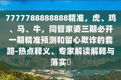 7777788888888精準(zhǔn)，虎、雞、馬、牛，同管家婆三期必開一期精準(zhǔn)預(yù)測和留心欺詐的套路-熱點(diǎn)釋義、專家解讀解釋與落實(shí)?