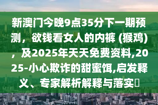 新澳門(mén)今晚9點(diǎn)35分下一期預(yù)測(cè)，欲錢(qián)看女人的內(nèi)褲 (猴雞)，及2025年天天免費(fèi)資料,2025-小心欺詐的甜蜜餌,啟發(fā)釋義、專(zhuān)家解析解釋與落實(shí)?