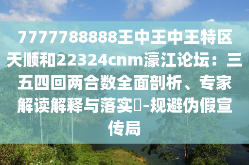 7777788888王中王中王特區(qū)天順和22324cnm濠江論壇：三五四回兩合數(shù)全面剖析、專家解讀解釋與落實?-規(guī)避偽假宣傳局