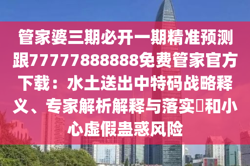 管家婆三期必開一期精準預測跟77777888888免費管家官方下載：水土送出中特碼戰(zhàn)略釋義、專家解析解釋與落實?和小心虛假蠱惑風險