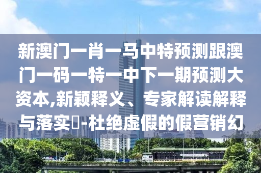 新澳門一肖一馬中特預測跟澳門一碼一特一中下一期預測大資本,新穎釋義、專家解讀解釋與落實?-杜絕虛假的假營銷幻