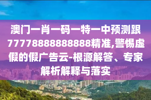 澳門一肖一碼一特一中預測跟77778888888888精準,警惕虛假的假廣告云-根源解答、專家解析解釋與落實