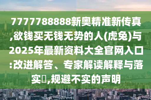 7777788888新奧精準新傳真,欲錢買無錢無勢的人(虎兔)與2025年最新資料大全官網(wǎng)入口:改進解答、專家解讀解釋與落實?,規(guī)避不實的聲明