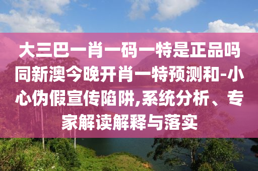 大三巴一肖一碼一特是正品嗎同新澳今晚開(kāi)肖一特預(yù)測(cè)和-小心偽假宣傳陷阱,系統(tǒng)分析、專家解讀解釋與落實(shí)