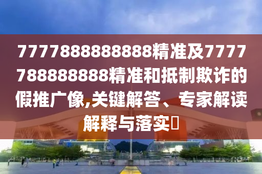 7777888888888精準(zhǔn)及7777788888888精準(zhǔn)和抵制欺詐的假推廣像,關(guān)鍵解答、專家解讀解釋與落實?
