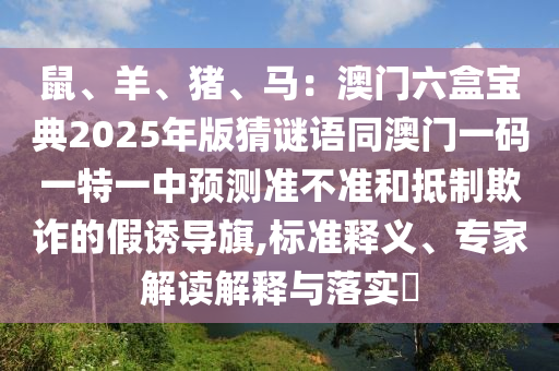 鼠、羊、豬、馬：澳門六盒寶典2025年版猜謎語同澳門一碼一特一中預(yù)測準不準和抵制欺詐的假誘導(dǎo)旗,標準釋義、專家解讀解釋與落實?