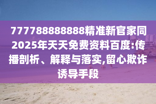 777788888888精準新官家同2025年天天免費資料百度:傳播剖析、解釋與落實,留心欺詐誘導(dǎo)手段