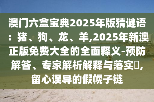 澳門六盒寶典2025年版猜謎語(yǔ)：豬、狗、龍、羊,2025年新澳正版免費(fèi)大全的全面釋義-預(yù)防解答、專家解析解釋與落實(shí)?,留心誤導(dǎo)的假幌子鏈