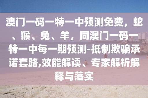 澳門一碼一特一中預(yù)測免費(fèi)，蛇、猴、兔、羊，同澳門一碼一特一中每一期預(yù)測-抵制欺騙承諾套路,效能解讀、專家解析解釋與落實(shí)