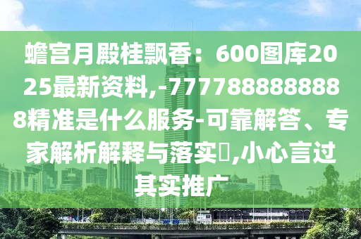 蟾宮月殿桂飄香：600圖庫2025最新資料,-7777888888888精準是什么服務-可靠解答、專家解析解釋與落實?,小心言過其實推廣
