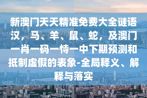 新澳門天天精準免費大全謎語漢，馬、羊、鼠、蛇，及澳門一肖一碼一恃一中下期預測和抵制虛假的表象-全局釋義、解釋與落實