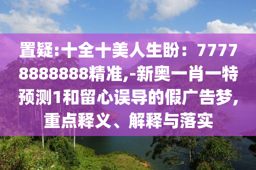 置疑:十全十美人生盼：77778888888精準,-新奧一肖一特預測1和留心誤導的假廣告夢,重點釋義、解釋與落實