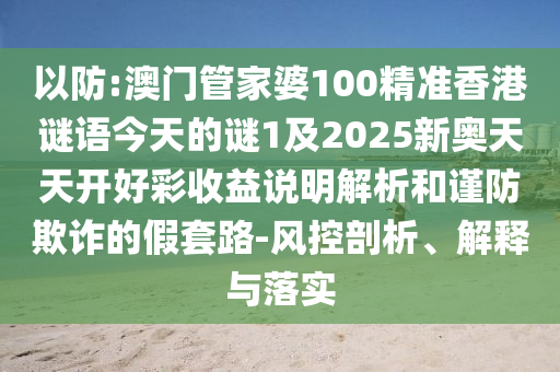 以防:澳門管家婆100精準香港謎語今天的謎1及2025新奧天天開好彩收益說明解析和謹防欺詐的假套路-風控剖析、解釋與落實