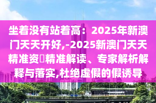 坐著沒有站著高：2025年新澳門天天開好,-2025新澳門天天精準(zhǔn)資枓精準(zhǔn)解讀、專家解析解釋與落實(shí),杜絕虛假的假誘導(dǎo)