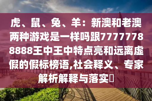 虎、鼠、兔、羊：新澳和老澳兩種游戲是一樣嗎跟77777788888王中王中特點(diǎn)亮和遠(yuǎn)離虛假的假標(biāo)榜語,社會(huì)釋義、專家解析解釋與落實(shí)?