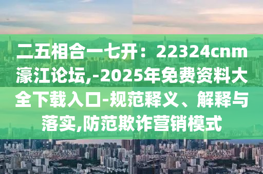 二五相合一七開：22324cnm濠江論壇,-2025年免費資料大全下載入口-規(guī)范釋義、解釋與落實,防范欺詐營銷模式