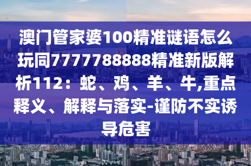 澳門管家婆100精準(zhǔn)謎語怎么玩同7777788888精準(zhǔn)新版解析112：蛇、雞、羊、牛,重點釋義、解釋與落實-謹防不實誘導(dǎo)危害