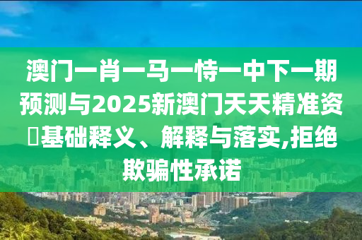 澳門一肖一馬一恃一中下一期預(yù)測與2025新澳門天天精準(zhǔn)資枓基礎(chǔ)釋義、解釋與落實,拒絕欺騙性承諾