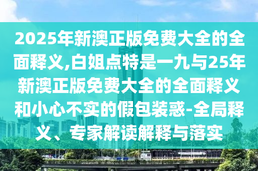 2025年新澳正版免費大全的全面釋義,白姐點特是一九與25年新澳正版免費大全的全面釋義和小心不實的假包裝惑-全局釋義、專家解讀解釋與落實