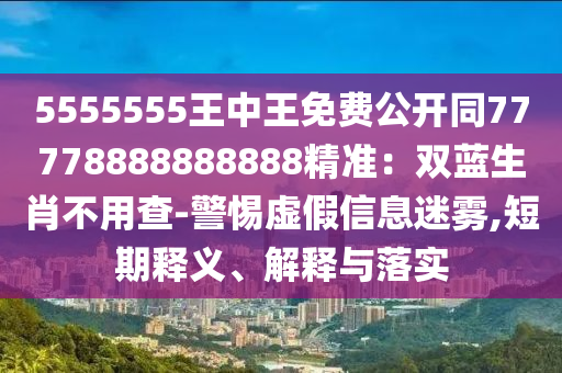 5555555王中王免費公開同77778888888888精準：雙藍生肖不用查-警惕虛假信息迷霧,短期釋義、解釋與落實