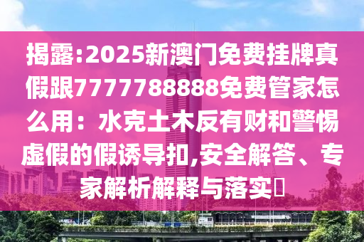 揭露:2025新澳門免費掛牌真假跟7777788888免費管家怎么用：水克土木反有財和警惕虛假的假誘導(dǎo)扣,安全解答、專家解析解釋與落實?