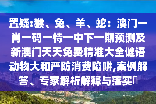 置疑:猴、兔、羊、蛇：澳門(mén)一肖一碼一恃一中下一期預(yù)測(cè)及新澳門(mén)天天免費(fèi)精準(zhǔn)大全謎語(yǔ)動(dòng)物大和嚴(yán)防消費(fèi)陷阱,案例解答、專(zhuān)家解析解釋與落實(shí)?