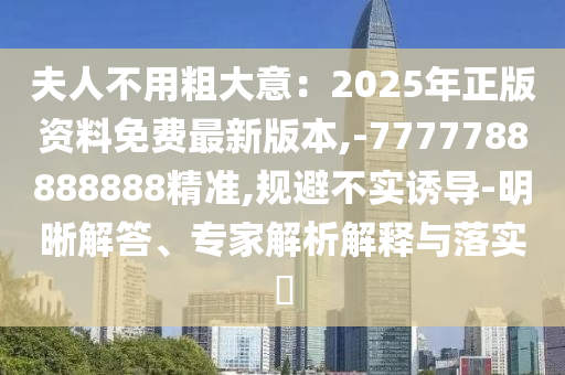 夫人不用粗大意：2025年正版資料免費(fèi)最新版本,-7777788888888精準(zhǔn),規(guī)避不實(shí)誘導(dǎo)-明晰解答、專(zhuān)家解析解釋與落實(shí)?