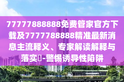 77777888888免費(fèi)管家官方下載及7777788888精準(zhǔn)最新消息主流釋義、專(zhuān)家解讀解釋與落實(shí)?-警惕誘導(dǎo)性陷阱