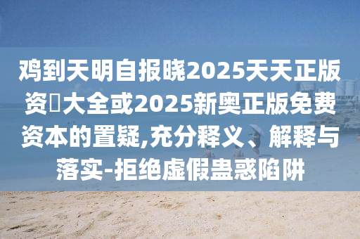 雞到天明自報(bào)曉2025天天正版資枓大全或2025新奧正版免費(fèi)資本的置疑,充分釋義、解釋與落實(shí)-拒絕虛假蠱惑陷阱