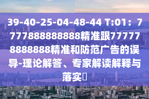 39-40-25-04-48-44 T:01：7777888888888精準(zhǔn)跟777778888888精準(zhǔn)和防范廣告的誤導(dǎo)-理論解答、專(zhuān)家解讀解釋與落實(shí)?