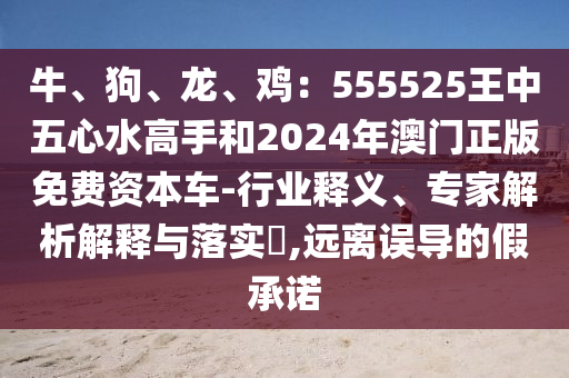 牛、狗、龍、雞：555525王中五心水高手和2024年澳門正版免費資本車-行業(yè)釋義、專家解析解釋與落實?,遠離誤導的假承諾