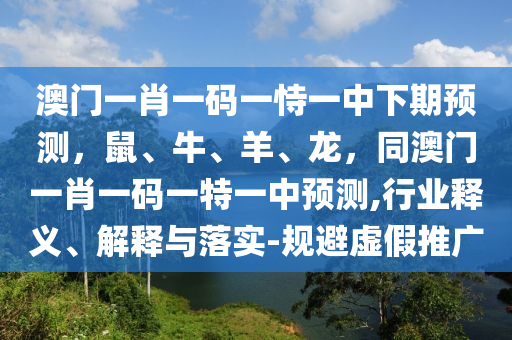 澳門一肖一碼一恃一中下期預(yù)測，鼠、牛、羊、龍，同澳門一肖一碼一特一中預(yù)測,行業(yè)釋義、解釋與落實(shí)-規(guī)避虛假推廣