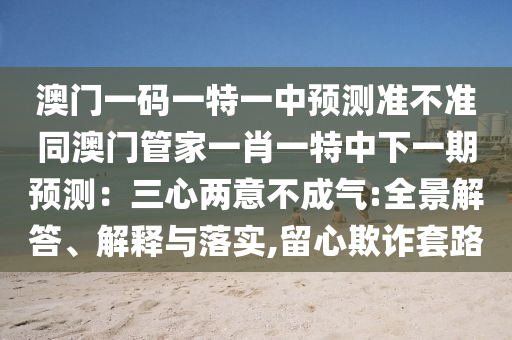 澳門一碼一特一中預(yù)測準(zhǔn)不準(zhǔn)同澳門管家一肖一特中下一期預(yù)測：三心兩意不成氣:全景解答、解釋與落實(shí),留心欺詐套路