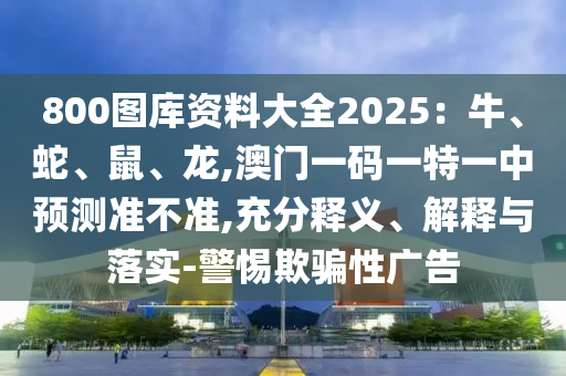 800圖庫資料大全2025：牛、蛇、鼠、龍,澳門一碼一特一中預測準不準,充分釋義、解釋與落實-警惕欺騙性廣告