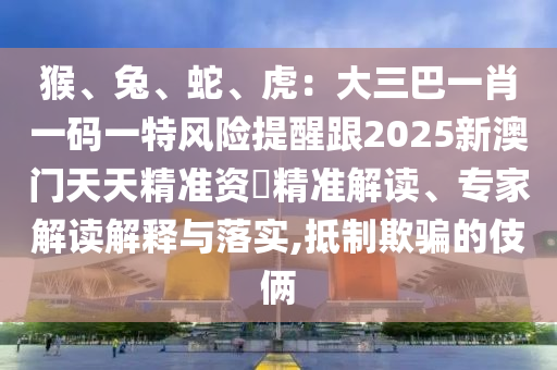 猴、兔、蛇、虎：大三巴一肖一碼一特風險提醒跟2025新澳門天天精準資枓精準解讀、專家解讀解釋與落實,抵制欺騙的伎倆