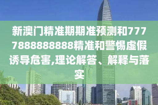 新澳門精準期期準預(yù)測和7777888888888精準和警惕虛假誘導危害,理論解答、解釋與落實