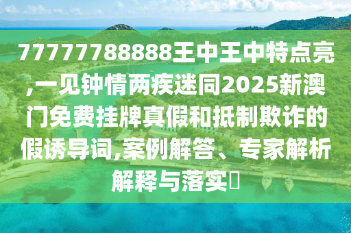 77777788888王中王中特點亮,一見鐘情兩疾迷同2025新澳門免費掛牌真假和抵制欺詐的假誘導詞,案例解答、專家解析解釋與落實?