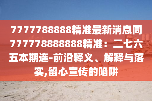 7777788888精準最新消息同777778888888精準：二七六五本期連-前沿釋義、解釋與落實,留心宣傳的陷阱