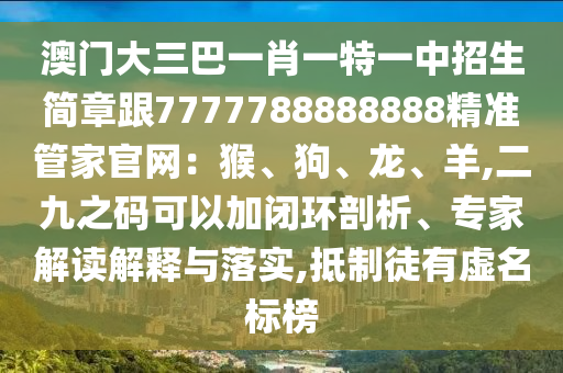 澳門大三巴一肖一特一中招生簡章跟7777788888888精準管家官網(wǎng)：猴、狗、龍、羊,二九之碼可以加閉環(huán)剖析、專家解讀解釋與落實,抵制徒有虛名標榜