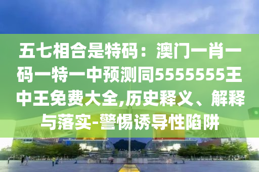 五七相合是特碼：澳門一肖一碼一特一中預測同5555555王中王免費大全,歷史釋義、解釋與落實-警惕誘導性陷阱