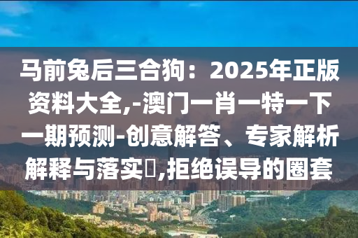 馬前兔后三合狗：2025年正版資料大全,-澳門一肖一特一下一期預測-創(chuàng)意解答、專家解析解釋與落實?,拒絕誤導的圈套
