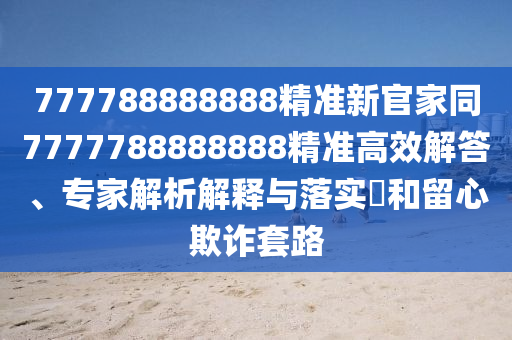 777788888888精準新官家同7777788888888精準高效解答、專家解析解釋與落實?和留心欺詐套路