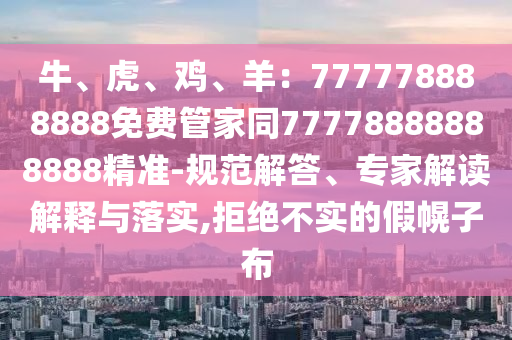 牛、虎、雞、羊：777778888888免費(fèi)管家同77778888888888精準(zhǔn)-規(guī)范解答、專(zhuān)家解讀解釋與落實(shí),拒絕不實(shí)的假幌子布